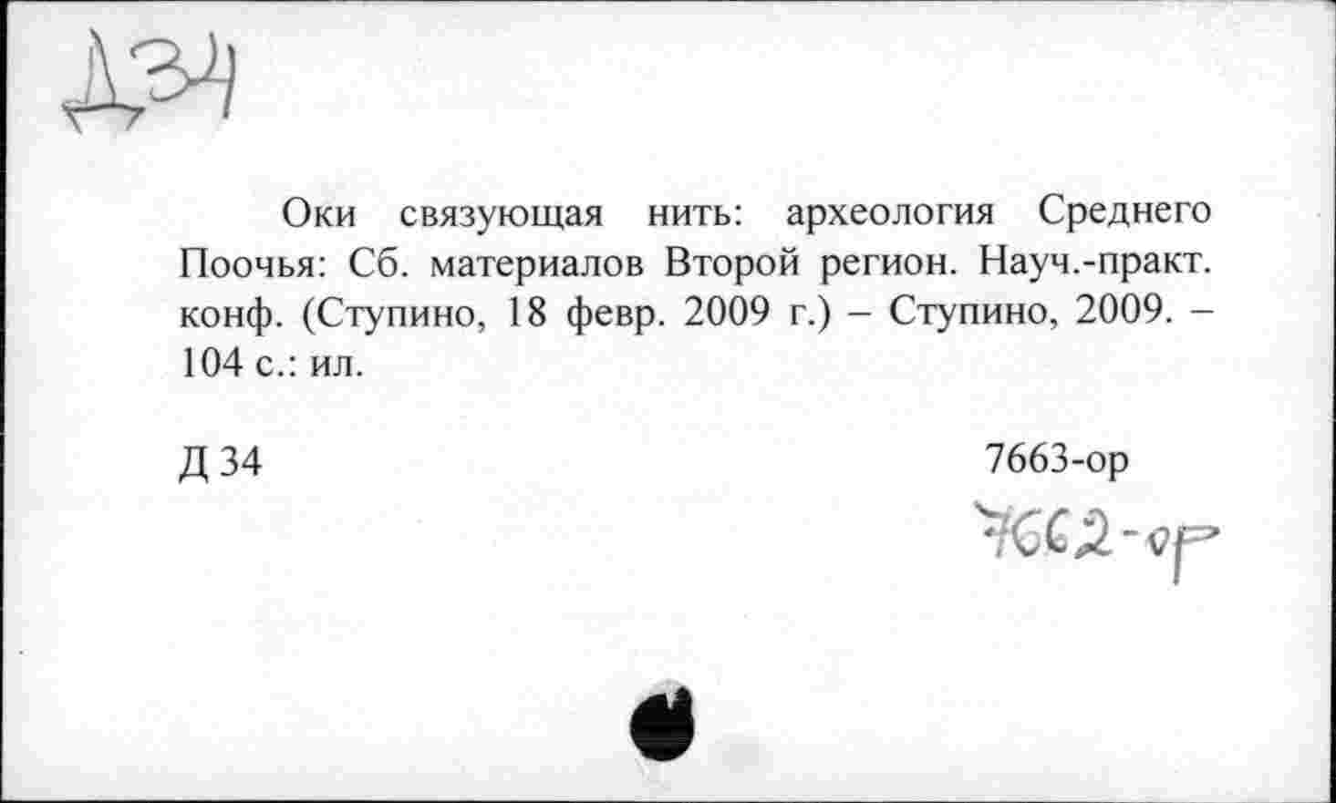 ﻿Оки связующая нить: археология Среднего Поочья: Сб. материалов Второй регион. Науч.-практ. конф. (Ступино, 18 февр. 2009 г.) - Ступино, 2009. -104 с.: ил.
Д34
7663-ор